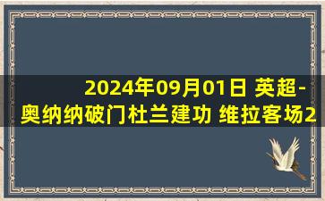 2024年09月01日 英超-奥纳纳破门杜兰建功 维拉客场2-1胜莱斯特城